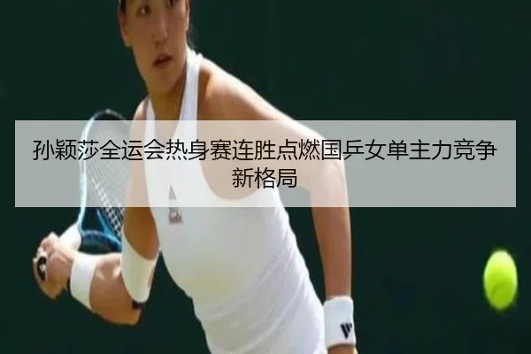 孙颖莎全运会热身赛连胜点燃国乒女单主力竞争新格局